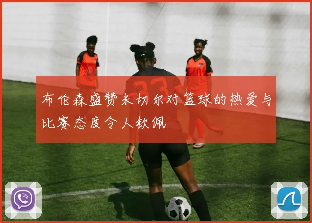 布伦森盛赞米切尔对篮球的热爱与比赛态度令人钦佩