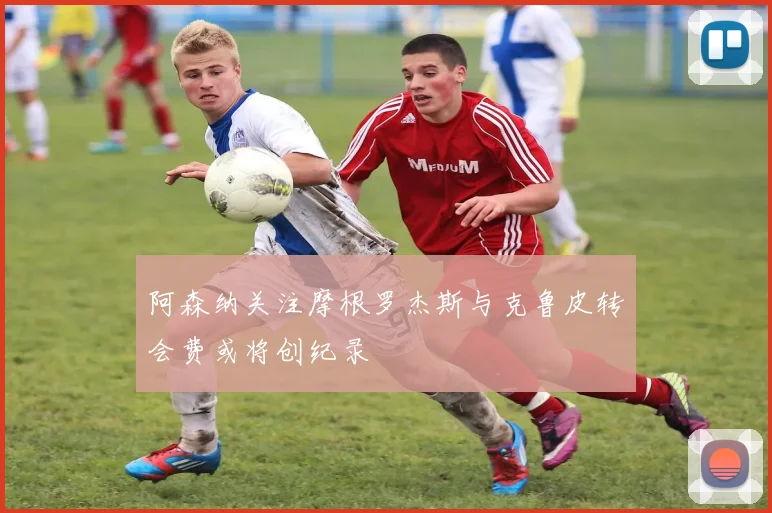 阿森纳关注摩根罗杰斯与克鲁皮转会费或将创纪录