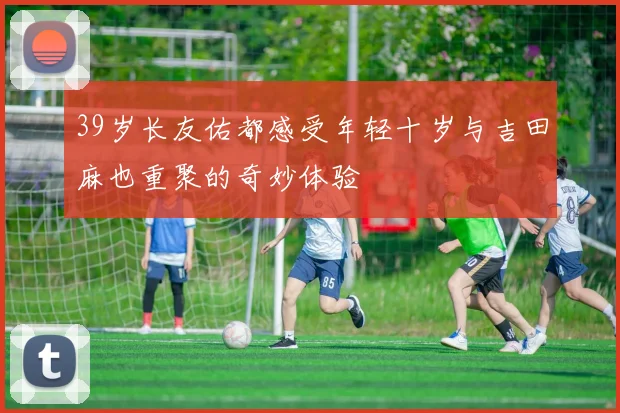 39岁长友佑都感受年轻十岁与吉田麻也重聚的奇妙体验