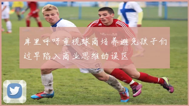 库里呼吁重视球商培养避免孩子们过早陷入商业思维的误区