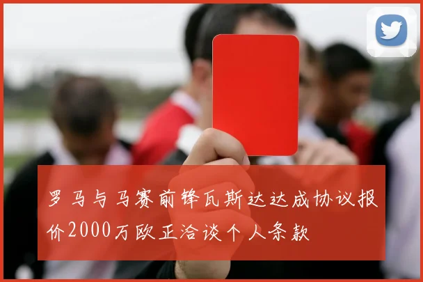 罗马与马赛前锋瓦斯达达成协议报价2000万欧正洽谈个人条款