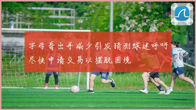 字母哥出手减少引发猜测球迷呼吁尽快申请交易以摆脱困境