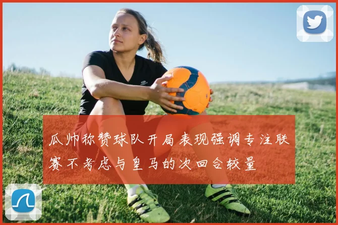瓜帅称赞球队开局表现强调专注联赛不考虑与皇马的次回合较量