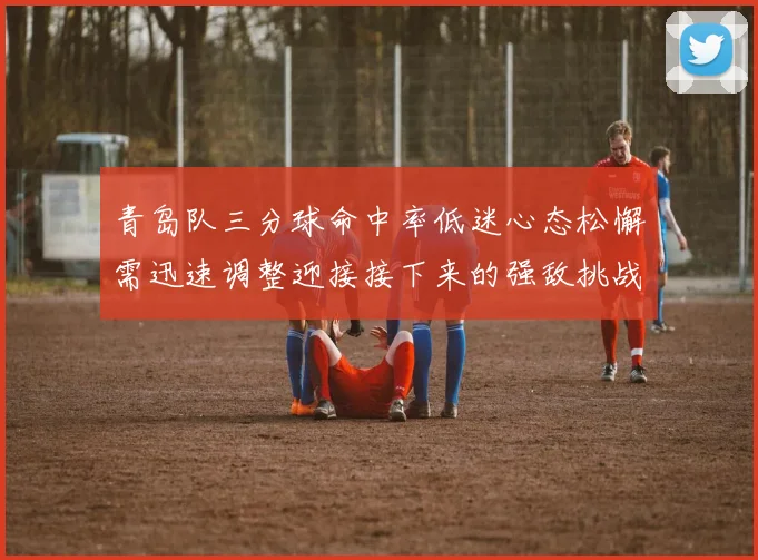 青岛队三分球命中率低迷心态松懈需迅速调整迎接接下来的强敌挑战