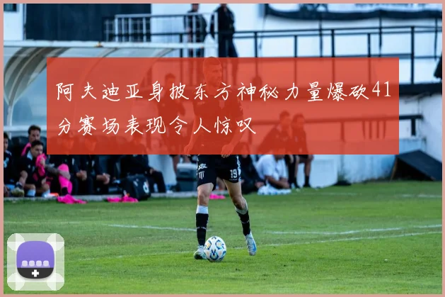 阿夫迪亚身披东方神秘力量爆砍41分赛场表现令人惊叹