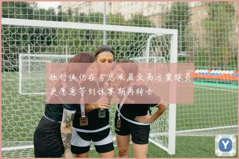 独行侠仍在考虑浓眉交易方案球员更愿意等到休赛期再转会