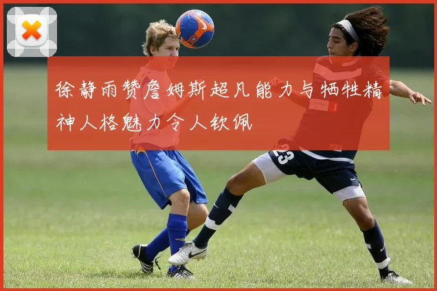 徐静雨赞詹姆斯超凡能力与牺牲精神人格魅力令人钦佩
