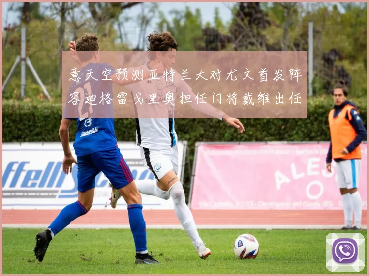 意天空预测亚特兰大对尤文首发阵容迪格雷戈里奥担任门将戴维出任中锋