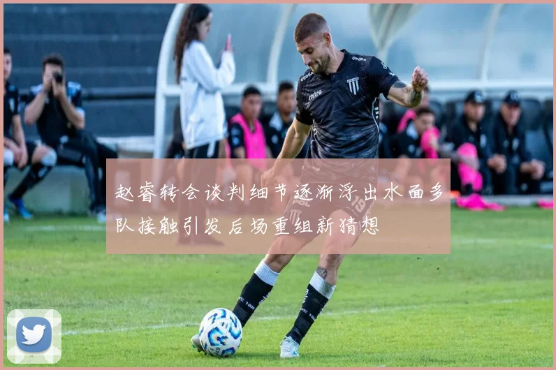 赵睿转会谈判细节逐渐浮出水面多队接触引发后场重组新猜想