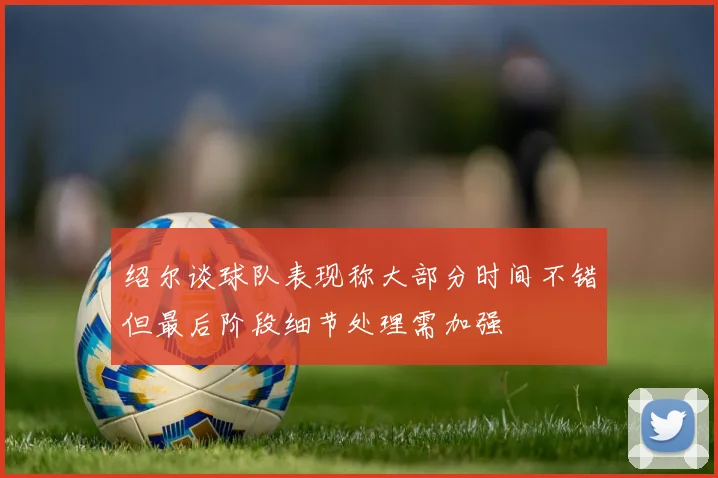 绍尔谈球队表现称大部分时间不错但最后阶段细节处理需加强