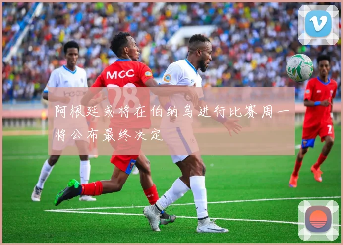 阿根廷或将在伯纳乌进行比赛周一将公布最终决定