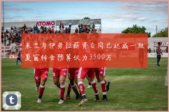 米兰与伊劳拉薪资合同已达成一致夏窗转会预算仅为3500万