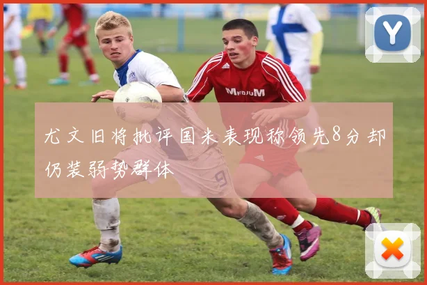 尤文旧将批评国米表现称领先8分却仍装弱势群体