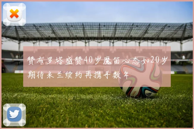 赞布罗塔盛赞40岁魔笛心态如20岁期待米兰续约再携手数年