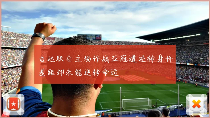 吉达联合主场作战亚冠遭逆转身价差距却未能逆转命运