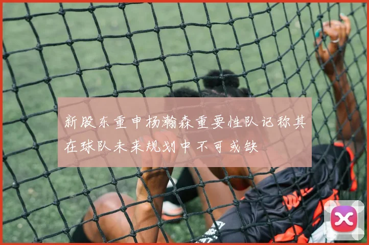 新股东重申杨瀚森重要性队记称其在球队未来规划中不可或缺