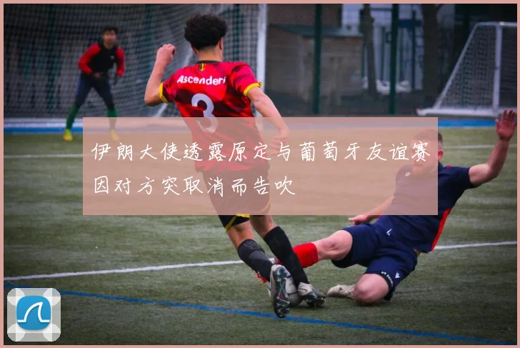 伊朗大使透露原定与葡萄牙友谊赛因对方突取消而告吹