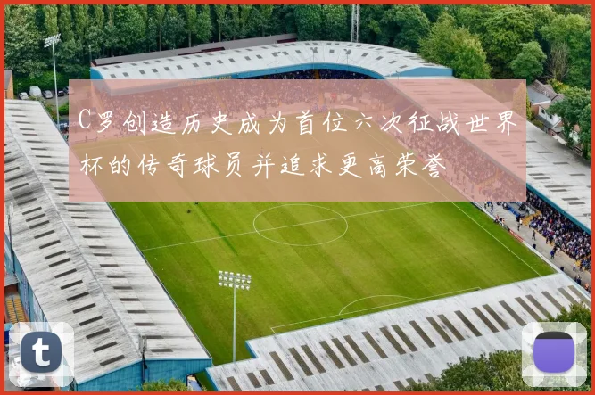 C罗创造历史成为首位六次征战世界杯的传奇球员并追求更高荣誉