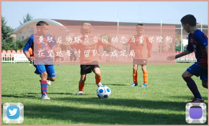 曼联后场球员合同动态马奎尔续约在望达洛特留队几成定局