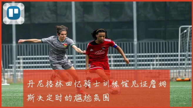 丹尼格林回忆骑士训练馆见证詹姆斯决定时的尴尬氛围