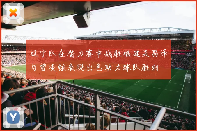 辽宁队在潜力赛中战胜福建吴昌泽与曾凌铉表现出色助力球队胜利