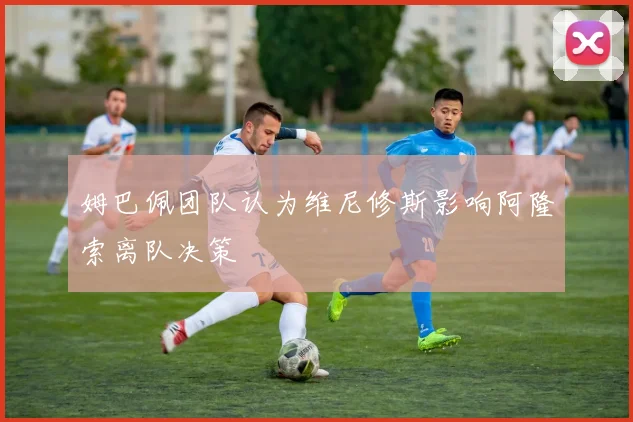 姆巴佩团队认为维尼修斯影响阿隆索离队决策