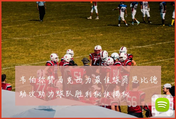 韦伯称赞马克西为最佳球员恩比德助攻助力球队胜利秘诀揭秘