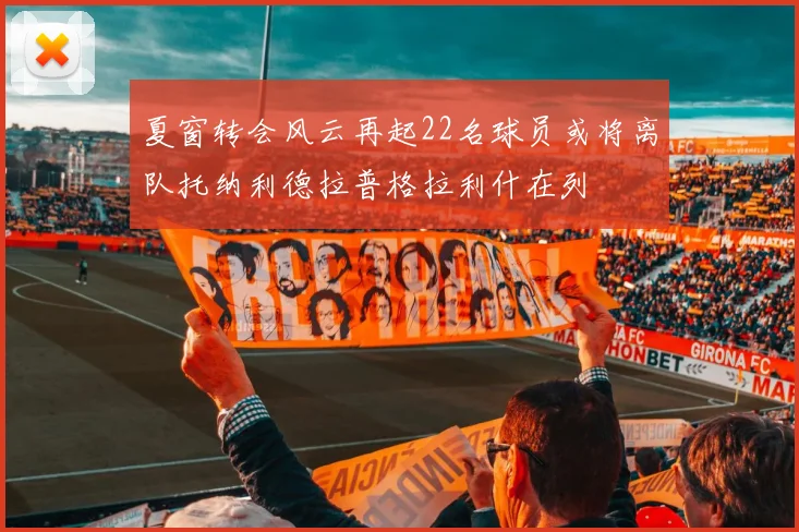 夏窗转会风云再起22名球员或将离队托纳利德拉普格拉利什在列