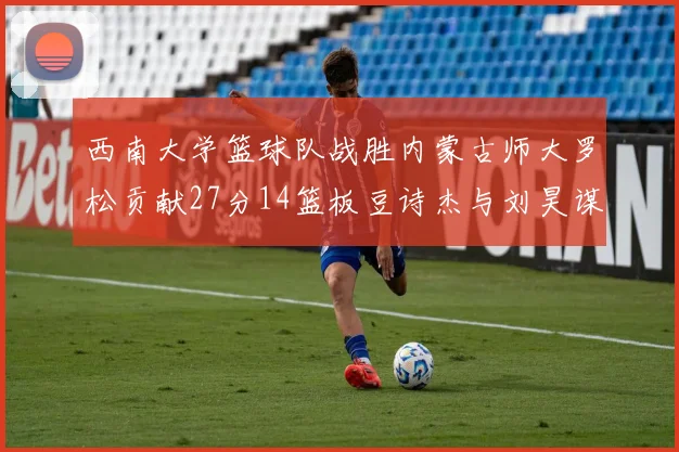 西南大学篮球队战胜内蒙古师大罗松贡献27分14篮板豆诗杰与刘昊谋表现出色