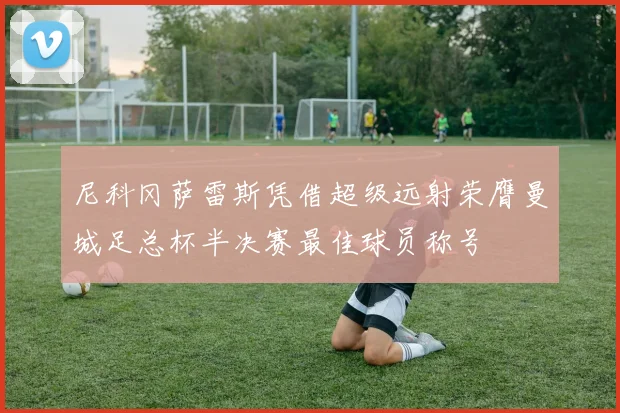 尼科冈萨雷斯凭借超级远射荣膺曼城足总杯半决赛最佳球员称号