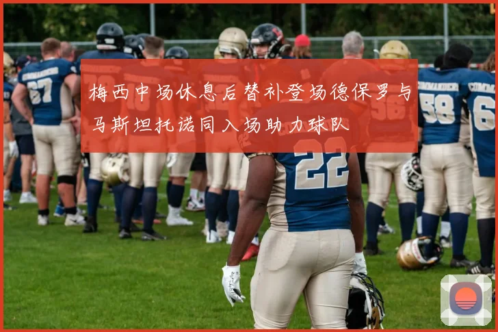 梅西中场休息后替补登场德保罗与马斯坦托诺同入场助力球队