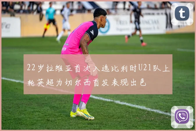 22岁拉维亚首次入选比利时U21队上轮英超为切尔西首发表现出色